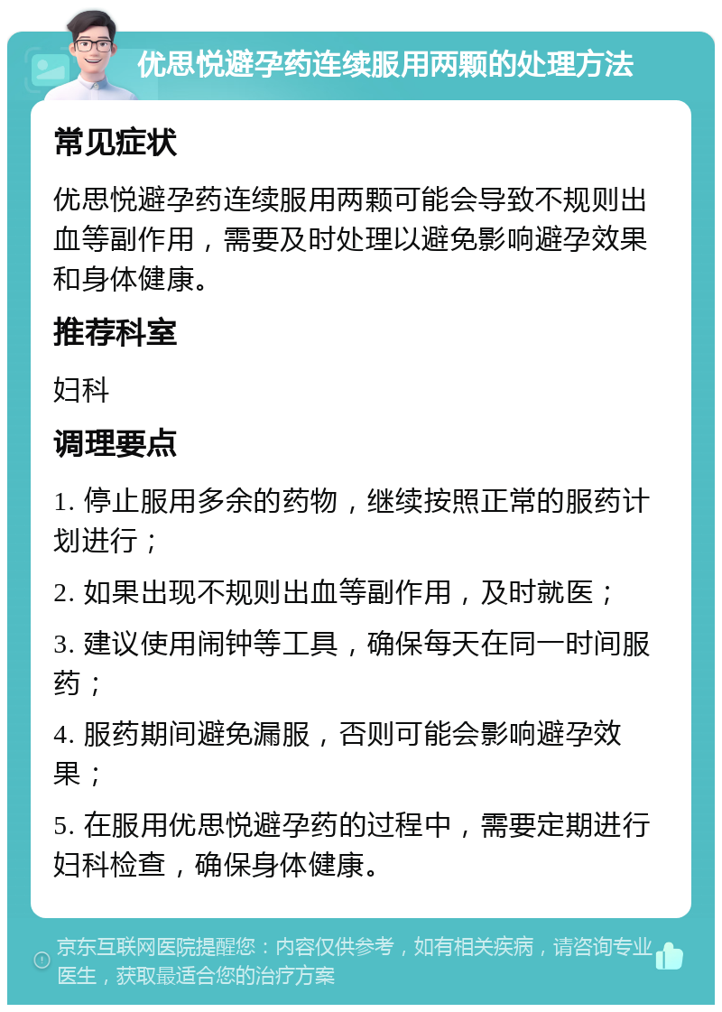 优思悦避孕药连续服用两颗的处理方法 常见症状 优思悦避孕药连续服用两颗可能会导致不规则出血等副作用，需要及时处理以避免影响避孕效果和身体健康。 推荐科室 妇科 调理要点 1. 停止服用多余的药物，继续按照正常的服药计划进行； 2. 如果出现不规则出血等副作用，及时就医； 3. 建议使用闹钟等工具，确保每天在同一时间服药； 4. 服药期间避免漏服，否则可能会影响避孕效果； 5. 在服用优思悦避孕药的过程中，需要定期进行妇科检查，确保身体健康。