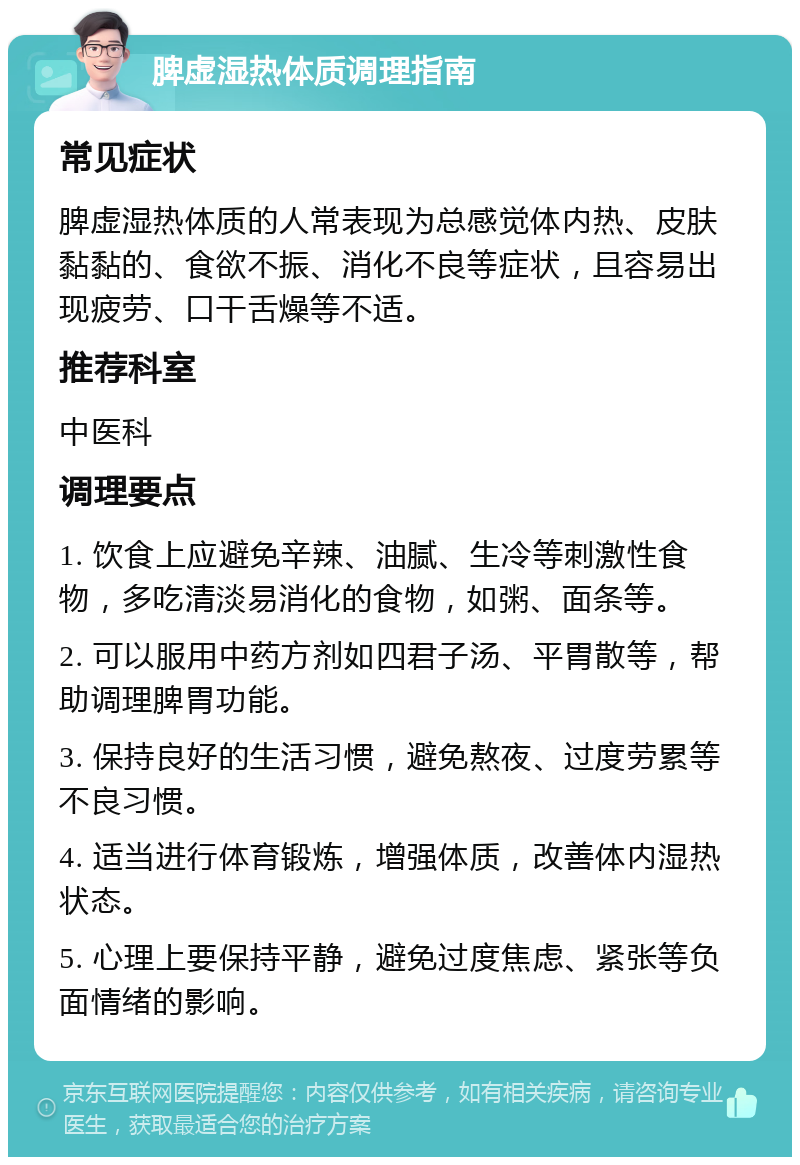 脾虚湿热体质调理指南 常见症状 脾虚湿热体质的人常表现为总感觉体内热、皮肤黏黏的、食欲不振、消化不良等症状，且容易出现疲劳、口干舌燥等不适。 推荐科室 中医科 调理要点 1. 饮食上应避免辛辣、油腻、生冷等刺激性食物，多吃清淡易消化的食物，如粥、面条等。 2. 可以服用中药方剂如四君子汤、平胃散等，帮助调理脾胃功能。 3. 保持良好的生活习惯，避免熬夜、过度劳累等不良习惯。 4. 适当进行体育锻炼，增强体质，改善体内湿热状态。 5. 心理上要保持平静，避免过度焦虑、紧张等负面情绪的影响。