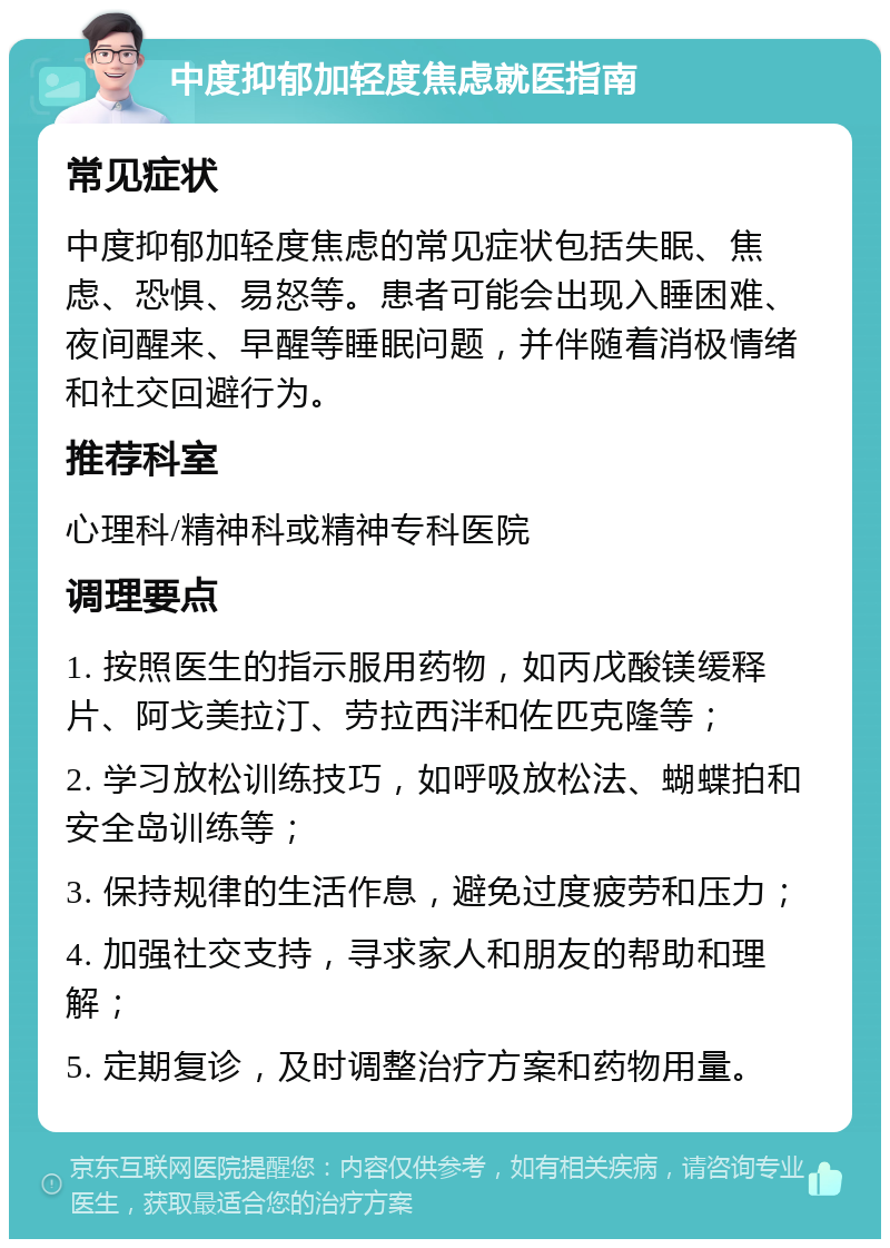 中度抑郁加轻度焦虑就医指南 常见症状 中度抑郁加轻度焦虑的常见症状包括失眠、焦虑、恐惧、易怒等。患者可能会出现入睡困难、夜间醒来、早醒等睡眠问题，并伴随着消极情绪和社交回避行为。 推荐科室 心理科/精神科或精神专科医院 调理要点 1. 按照医生的指示服用药物，如丙戊酸镁缓释片、阿戈美拉汀、劳拉西泮和佐匹克隆等； 2. 学习放松训练技巧，如呼吸放松法、蝴蝶拍和安全岛训练等； 3. 保持规律的生活作息，避免过度疲劳和压力； 4. 加强社交支持，寻求家人和朋友的帮助和理解； 5. 定期复诊，及时调整治疗方案和药物用量。