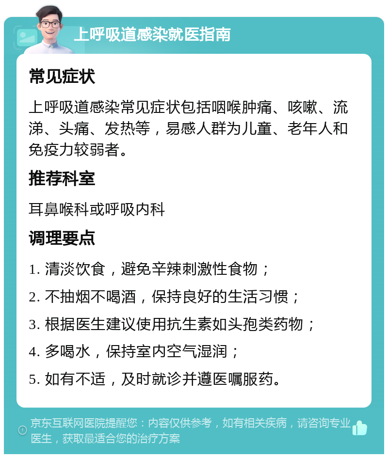 上呼吸道感染就医指南 常见症状 上呼吸道感染常见症状包括咽喉肿痛、咳嗽、流涕、头痛、发热等，易感人群为儿童、老年人和免疫力较弱者。 推荐科室 耳鼻喉科或呼吸内科 调理要点 1. 清淡饮食，避免辛辣刺激性食物； 2. 不抽烟不喝酒，保持良好的生活习惯； 3. 根据医生建议使用抗生素如头孢类药物； 4. 多喝水，保持室内空气湿润； 5. 如有不适，及时就诊并遵医嘱服药。