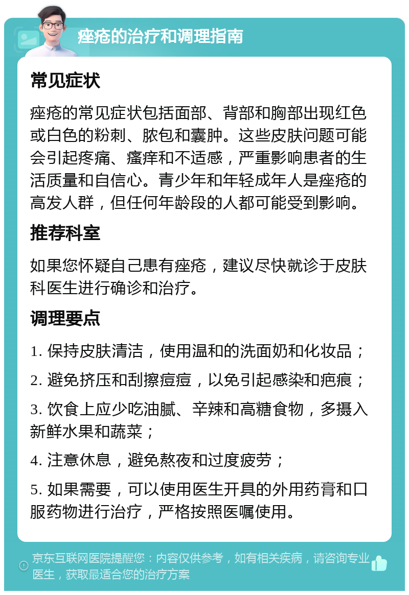 痤疮的治疗和调理指南 常见症状 痤疮的常见症状包括面部、背部和胸部出现红色或白色的粉刺、脓包和囊肿。这些皮肤问题可能会引起疼痛、瘙痒和不适感，严重影响患者的生活质量和自信心。青少年和年轻成年人是痤疮的高发人群，但任何年龄段的人都可能受到影响。 推荐科室 如果您怀疑自己患有痤疮，建议尽快就诊于皮肤科医生进行确诊和治疗。 调理要点 1. 保持皮肤清洁，使用温和的洗面奶和化妆品； 2. 避免挤压和刮擦痘痘，以免引起感染和疤痕； 3. 饮食上应少吃油腻、辛辣和高糖食物，多摄入新鲜水果和蔬菜； 4. 注意休息，避免熬夜和过度疲劳； 5. 如果需要，可以使用医生开具的外用药膏和口服药物进行治疗，严格按照医嘱使用。