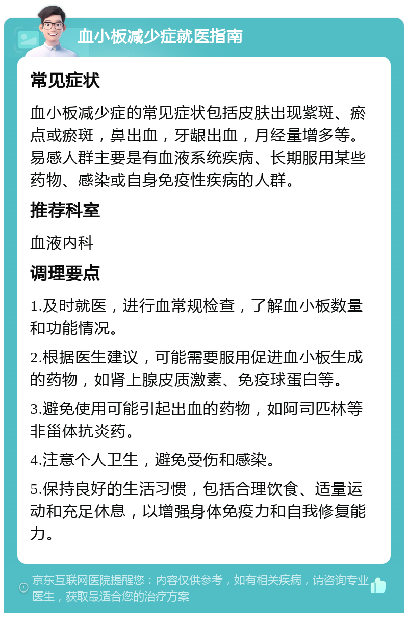 血小板减少症就医指南 常见症状 血小板减少症的常见症状包括皮肤出现紫斑、瘀点或瘀斑，鼻出血，牙龈出血，月经量增多等。易感人群主要是有血液系统疾病、长期服用某些药物、感染或自身免疫性疾病的人群。 推荐科室 血液内科 调理要点 1.及时就医，进行血常规检查，了解血小板数量和功能情况。 2.根据医生建议，可能需要服用促进血小板生成的药物，如肾上腺皮质激素、免疫球蛋白等。 3.避免使用可能引起出血的药物，如阿司匹林等非甾体抗炎药。 4.注意个人卫生，避免受伤和感染。 5.保持良好的生活习惯，包括合理饮食、适量运动和充足休息，以增强身体免疫力和自我修复能力。