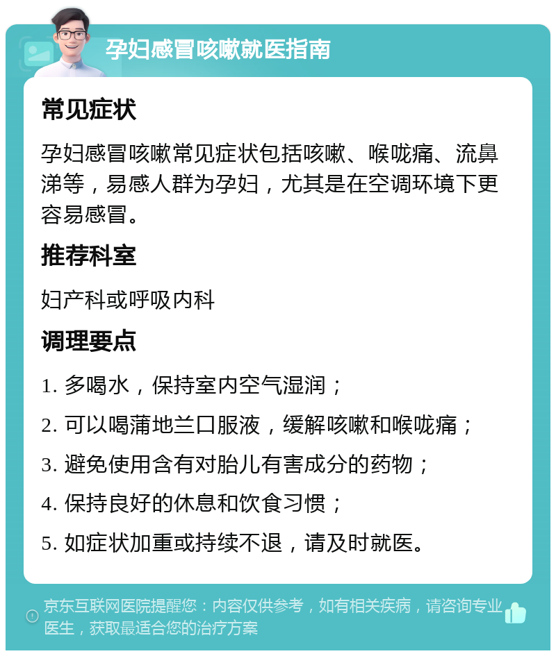 孕妇感冒咳嗽就医指南 常见症状 孕妇感冒咳嗽常见症状包括咳嗽、喉咙痛、流鼻涕等，易感人群为孕妇，尤其是在空调环境下更容易感冒。 推荐科室 妇产科或呼吸内科 调理要点 1. 多喝水，保持室内空气湿润； 2. 可以喝蒲地兰口服液，缓解咳嗽和喉咙痛； 3. 避免使用含有对胎儿有害成分的药物； 4. 保持良好的休息和饮食习惯； 5. 如症状加重或持续不退，请及时就医。