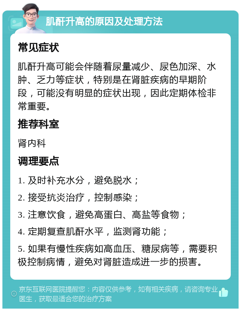 肌酐升高的原因及处理方法 常见症状 肌酐升高可能会伴随着尿量减少、尿色加深、水肿、乏力等症状，特别是在肾脏疾病的早期阶段，可能没有明显的症状出现，因此定期体检非常重要。 推荐科室 肾内科 调理要点 1. 及时补充水分，避免脱水； 2. 接受抗炎治疗，控制感染； 3. 注意饮食，避免高蛋白、高盐等食物； 4. 定期复查肌酐水平，监测肾功能； 5. 如果有慢性疾病如高血压、糖尿病等，需要积极控制病情，避免对肾脏造成进一步的损害。