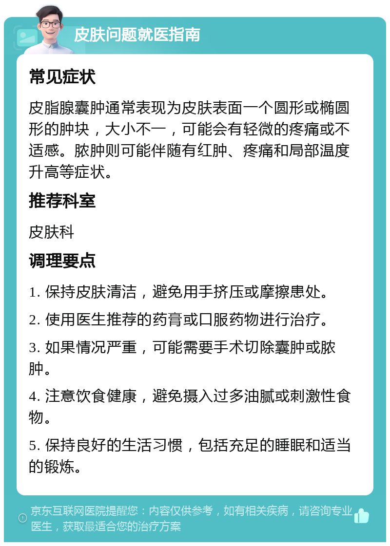 皮肤问题就医指南 常见症状 皮脂腺囊肿通常表现为皮肤表面一个圆形或椭圆形的肿块，大小不一，可能会有轻微的疼痛或不适感。脓肿则可能伴随有红肿、疼痛和局部温度升高等症状。 推荐科室 皮肤科 调理要点 1. 保持皮肤清洁，避免用手挤压或摩擦患处。 2. 使用医生推荐的药膏或口服药物进行治疗。 3. 如果情况严重，可能需要手术切除囊肿或脓肿。 4. 注意饮食健康，避免摄入过多油腻或刺激性食物。 5. 保持良好的生活习惯，包括充足的睡眠和适当的锻炼。