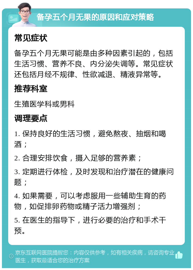 备孕五个月无果的原因和应对策略 常见症状 备孕五个月无果可能是由多种因素引起的，包括生活习惯、营养不良、内分泌失调等。常见症状还包括月经不规律、性欲减退、精液异常等。 推荐科室 生殖医学科或男科 调理要点 1. 保持良好的生活习惯，避免熬夜、抽烟和喝酒； 2. 合理安排饮食，摄入足够的营养素； 3. 定期进行体检，及时发现和治疗潜在的健康问题； 4. 如果需要，可以考虑服用一些辅助生育的药物，如促排卵药物或精子活力增强剂； 5. 在医生的指导下，进行必要的治疗和手术干预。