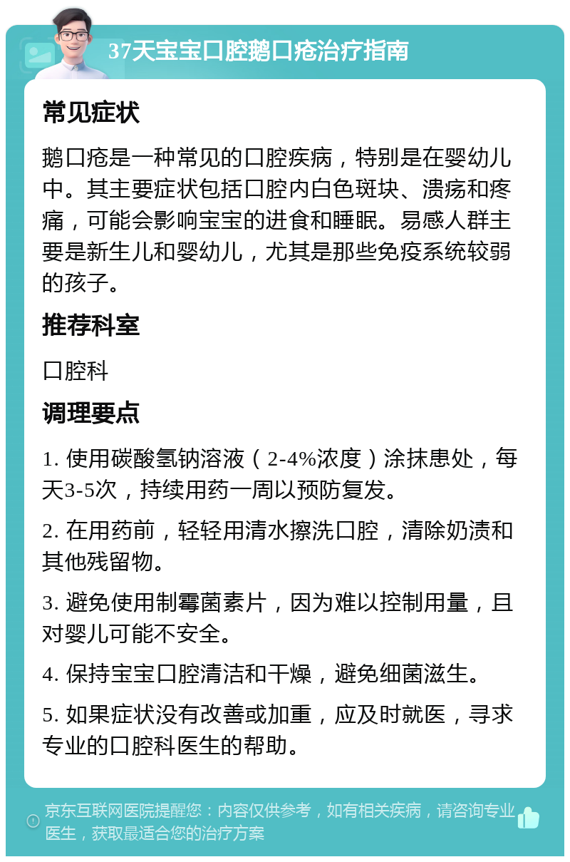 37天宝宝口腔鹅口疮治疗指南 常见症状 鹅口疮是一种常见的口腔疾病，特别是在婴幼儿中。其主要症状包括口腔内白色斑块、溃疡和疼痛，可能会影响宝宝的进食和睡眠。易感人群主要是新生儿和婴幼儿，尤其是那些免疫系统较弱的孩子。 推荐科室 口腔科 调理要点 1. 使用碳酸氢钠溶液（2-4%浓度）涂抹患处，每天3-5次，持续用药一周以预防复发。 2. 在用药前，轻轻用清水擦洗口腔，清除奶渍和其他残留物。 3. 避免使用制霉菌素片，因为难以控制用量，且对婴儿可能不安全。 4. 保持宝宝口腔清洁和干燥，避免细菌滋生。 5. 如果症状没有改善或加重，应及时就医，寻求专业的口腔科医生的帮助。