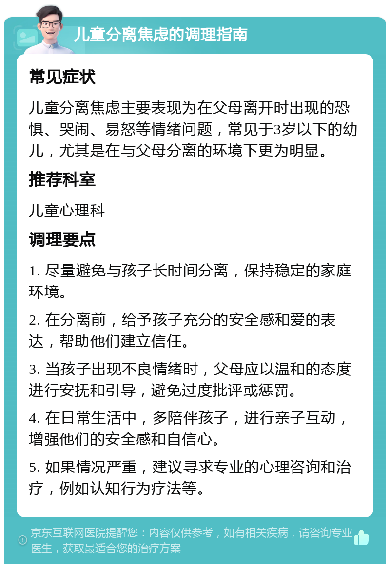 儿童分离焦虑的调理指南 常见症状 儿童分离焦虑主要表现为在父母离开时出现的恐惧、哭闹、易怒等情绪问题，常见于3岁以下的幼儿，尤其是在与父母分离的环境下更为明显。 推荐科室 儿童心理科 调理要点 1. 尽量避免与孩子长时间分离，保持稳定的家庭环境。 2. 在分离前，给予孩子充分的安全感和爱的表达，帮助他们建立信任。 3. 当孩子出现不良情绪时，父母应以温和的态度进行安抚和引导，避免过度批评或惩罚。 4. 在日常生活中，多陪伴孩子，进行亲子互动，增强他们的安全感和自信心。 5. 如果情况严重，建议寻求专业的心理咨询和治疗，例如认知行为疗法等。