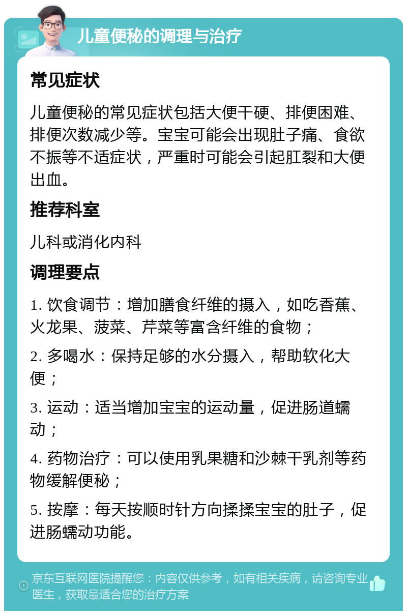 儿童便秘的调理与治疗 常见症状 儿童便秘的常见症状包括大便干硬、排便困难、排便次数减少等。宝宝可能会出现肚子痛、食欲不振等不适症状，严重时可能会引起肛裂和大便出血。 推荐科室 儿科或消化内科 调理要点 1. 饮食调节：增加膳食纤维的摄入，如吃香蕉、火龙果、菠菜、芹菜等富含纤维的食物； 2. 多喝水：保持足够的水分摄入，帮助软化大便； 3. 运动：适当增加宝宝的运动量，促进肠道蠕动； 4. 药物治疗：可以使用乳果糖和沙棘干乳剂等药物缓解便秘； 5. 按摩：每天按顺时针方向揉揉宝宝的肚子，促进肠蠕动功能。