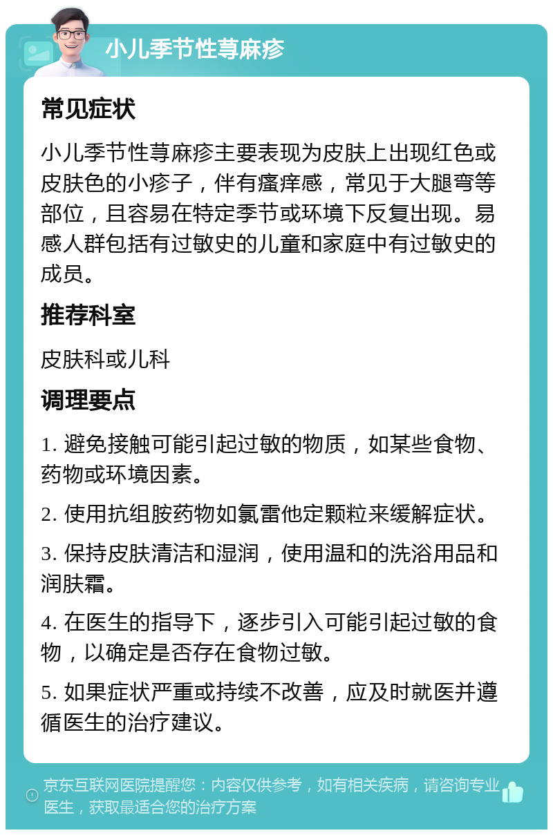 小儿季节性荨麻疹 常见症状 小儿季节性荨麻疹主要表现为皮肤上出现红色或皮肤色的小疹子，伴有瘙痒感，常见于大腿弯等部位，且容易在特定季节或环境下反复出现。易感人群包括有过敏史的儿童和家庭中有过敏史的成员。 推荐科室 皮肤科或儿科 调理要点 1. 避免接触可能引起过敏的物质，如某些食物、药物或环境因素。 2. 使用抗组胺药物如氯雷他定颗粒来缓解症状。 3. 保持皮肤清洁和湿润，使用温和的洗浴用品和润肤霜。 4. 在医生的指导下，逐步引入可能引起过敏的食物，以确定是否存在食物过敏。 5. 如果症状严重或持续不改善，应及时就医并遵循医生的治疗建议。