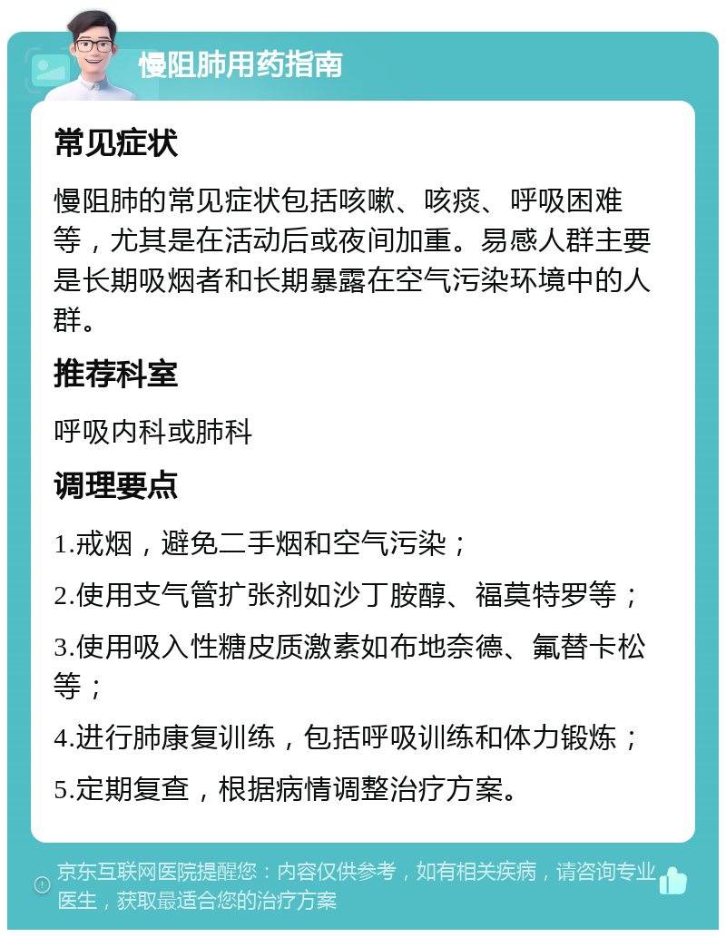 慢阻肺用药指南 常见症状 慢阻肺的常见症状包括咳嗽、咳痰、呼吸困难等，尤其是在活动后或夜间加重。易感人群主要是长期吸烟者和长期暴露在空气污染环境中的人群。 推荐科室 呼吸内科或肺科 调理要点 1.戒烟，避免二手烟和空气污染； 2.使用支气管扩张剂如沙丁胺醇、福莫特罗等； 3.使用吸入性糖皮质激素如布地奈德、氟替卡松等； 4.进行肺康复训练，包括呼吸训练和体力锻炼； 5.定期复查，根据病情调整治疗方案。