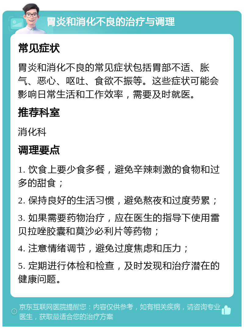 胃炎和消化不良的治疗与调理 常见症状 胃炎和消化不良的常见症状包括胃部不适、胀气、恶心、呕吐、食欲不振等。这些症状可能会影响日常生活和工作效率，需要及时就医。 推荐科室 消化科 调理要点 1. 饮食上要少食多餐，避免辛辣刺激的食物和过多的甜食； 2. 保持良好的生活习惯，避免熬夜和过度劳累； 3. 如果需要药物治疗，应在医生的指导下使用雷贝拉唑胶囊和莫沙必利片等药物； 4. 注意情绪调节，避免过度焦虑和压力； 5. 定期进行体检和检查，及时发现和治疗潜在的健康问题。