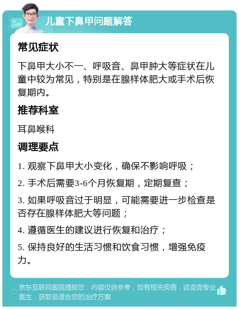 儿童下鼻甲问题解答 常见症状 下鼻甲大小不一、呼吸音、鼻甲肿大等症状在儿童中较为常见，特别是在腺样体肥大或手术后恢复期内。 推荐科室 耳鼻喉科 调理要点 1. 观察下鼻甲大小变化，确保不影响呼吸； 2. 手术后需要3-6个月恢复期，定期复查； 3. 如果呼吸音过于明显，可能需要进一步检查是否存在腺样体肥大等问题； 4. 遵循医生的建议进行恢复和治疗； 5. 保持良好的生活习惯和饮食习惯，增强免疫力。