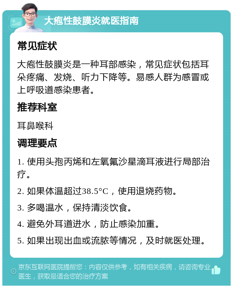 大疱性鼓膜炎就医指南 常见症状 大疱性鼓膜炎是一种耳部感染，常见症状包括耳朵疼痛、发烧、听力下降等。易感人群为感冒或上呼吸道感染患者。 推荐科室 耳鼻喉科 调理要点 1. 使用头孢丙烯和左氧氟沙星滴耳液进行局部治疗。 2. 如果体温超过38.5°C，使用退烧药物。 3. 多喝温水，保持清淡饮食。 4. 避免外耳道进水，防止感染加重。 5. 如果出现出血或流脓等情况，及时就医处理。