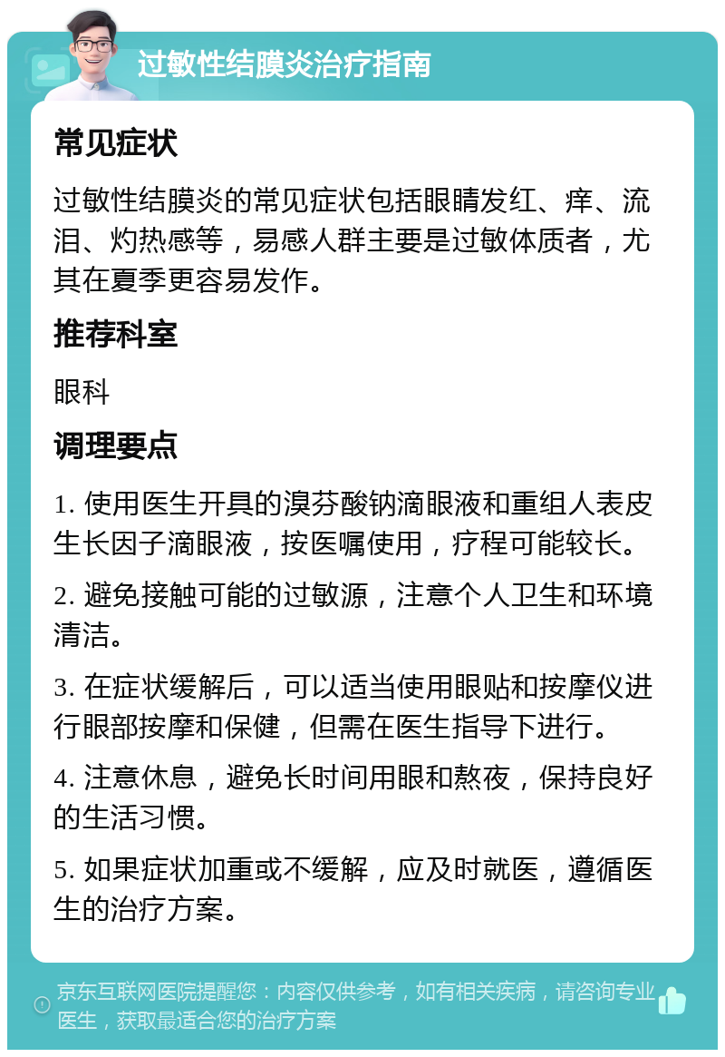 过敏性结膜炎治疗指南 常见症状 过敏性结膜炎的常见症状包括眼睛发红、痒、流泪、灼热感等，易感人群主要是过敏体质者，尤其在夏季更容易发作。 推荐科室 眼科 调理要点 1. 使用医生开具的溴芬酸钠滴眼液和重组人表皮生长因子滴眼液，按医嘱使用，疗程可能较长。 2. 避免接触可能的过敏源，注意个人卫生和环境清洁。 3. 在症状缓解后，可以适当使用眼贴和按摩仪进行眼部按摩和保健，但需在医生指导下进行。 4. 注意休息，避免长时间用眼和熬夜，保持良好的生活习惯。 5. 如果症状加重或不缓解，应及时就医，遵循医生的治疗方案。