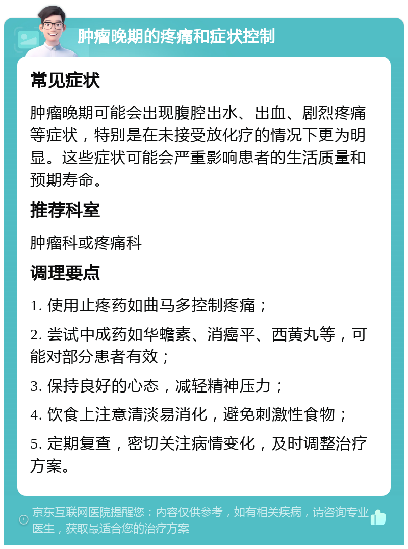 肿瘤晚期的疼痛和症状控制 常见症状 肿瘤晚期可能会出现腹腔出水、出血、剧烈疼痛等症状，特别是在未接受放化疗的情况下更为明显。这些症状可能会严重影响患者的生活质量和预期寿命。 推荐科室 肿瘤科或疼痛科 调理要点 1. 使用止疼药如曲马多控制疼痛； 2. 尝试中成药如华蟾素、消癌平、西黄丸等，可能对部分患者有效； 3. 保持良好的心态，减轻精神压力； 4. 饮食上注意清淡易消化，避免刺激性食物； 5. 定期复查，密切关注病情变化，及时调整治疗方案。