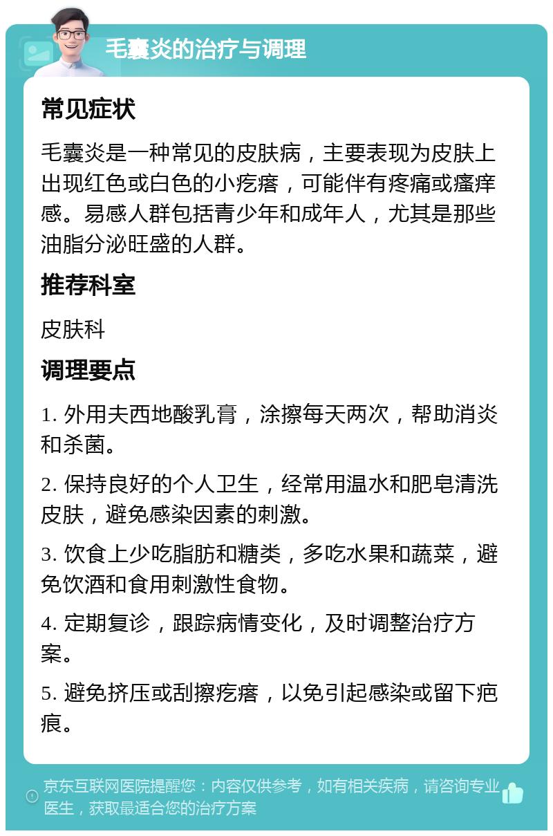 毛囊炎的治疗与调理 常见症状 毛囊炎是一种常见的皮肤病，主要表现为皮肤上出现红色或白色的小疙瘩，可能伴有疼痛或瘙痒感。易感人群包括青少年和成年人，尤其是那些油脂分泌旺盛的人群。 推荐科室 皮肤科 调理要点 1. 外用夫西地酸乳膏，涂擦每天两次，帮助消炎和杀菌。 2. 保持良好的个人卫生，经常用温水和肥皂清洗皮肤，避免感染因素的刺激。 3. 饮食上少吃脂肪和糖类，多吃水果和蔬菜，避免饮酒和食用刺激性食物。 4. 定期复诊，跟踪病情变化，及时调整治疗方案。 5. 避免挤压或刮擦疙瘩，以免引起感染或留下疤痕。