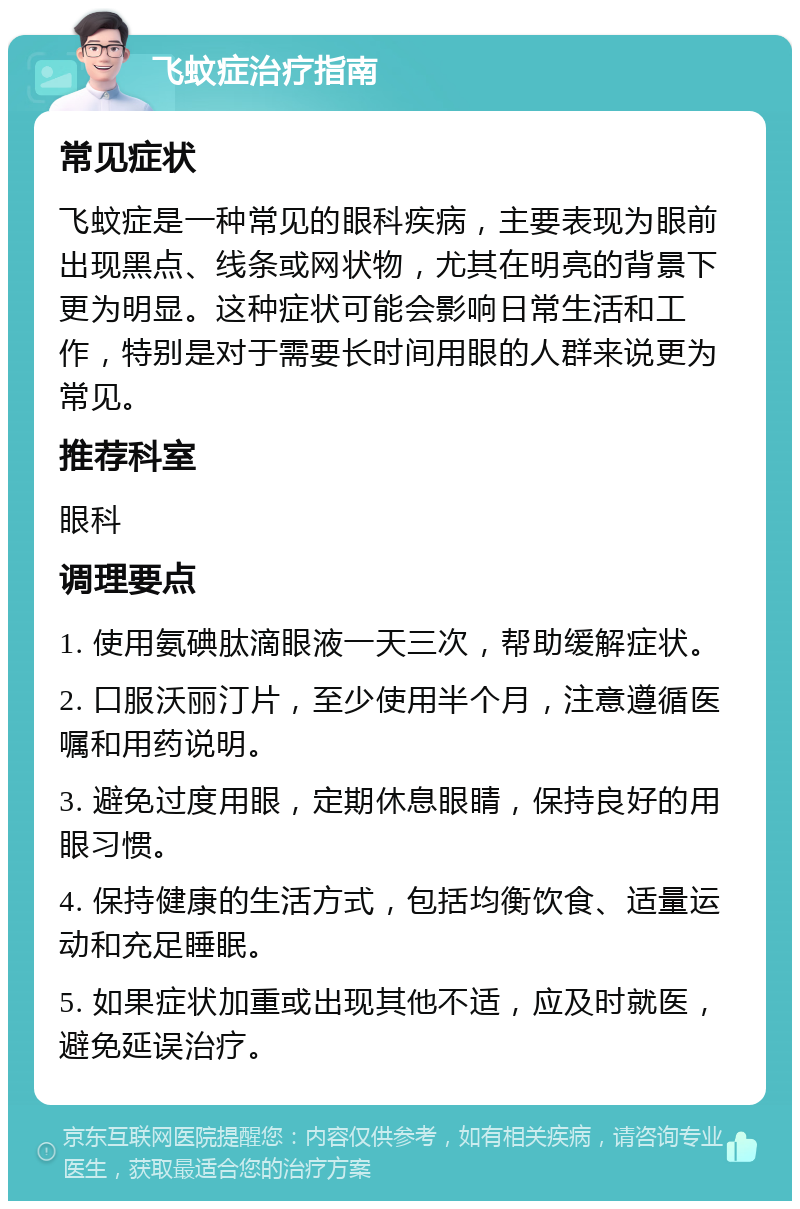 飞蚊症治疗指南 常见症状 飞蚊症是一种常见的眼科疾病，主要表现为眼前出现黑点、线条或网状物，尤其在明亮的背景下更为明显。这种症状可能会影响日常生活和工作，特别是对于需要长时间用眼的人群来说更为常见。 推荐科室 眼科 调理要点 1. 使用氨碘肽滴眼液一天三次，帮助缓解症状。 2. 口服沃丽汀片，至少使用半个月，注意遵循医嘱和用药说明。 3. 避免过度用眼，定期休息眼睛，保持良好的用眼习惯。 4. 保持健康的生活方式，包括均衡饮食、适量运动和充足睡眠。 5. 如果症状加重或出现其他不适，应及时就医，避免延误治疗。