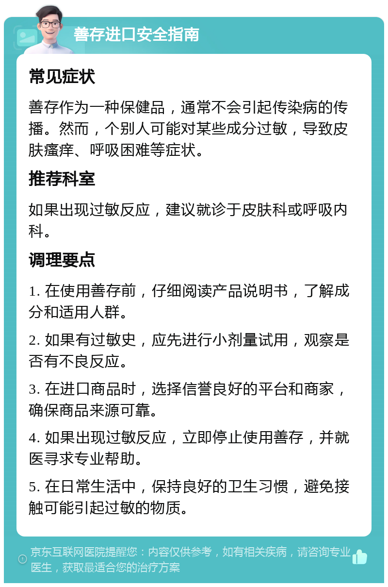 善存进口安全指南 常见症状 善存作为一种保健品，通常不会引起传染病的传播。然而，个别人可能对某些成分过敏，导致皮肤瘙痒、呼吸困难等症状。 推荐科室 如果出现过敏反应，建议就诊于皮肤科或呼吸内科。 调理要点 1. 在使用善存前，仔细阅读产品说明书，了解成分和适用人群。 2. 如果有过敏史，应先进行小剂量试用，观察是否有不良反应。 3. 在进口商品时，选择信誉良好的平台和商家，确保商品来源可靠。 4. 如果出现过敏反应，立即停止使用善存，并就医寻求专业帮助。 5. 在日常生活中，保持良好的卫生习惯，避免接触可能引起过敏的物质。