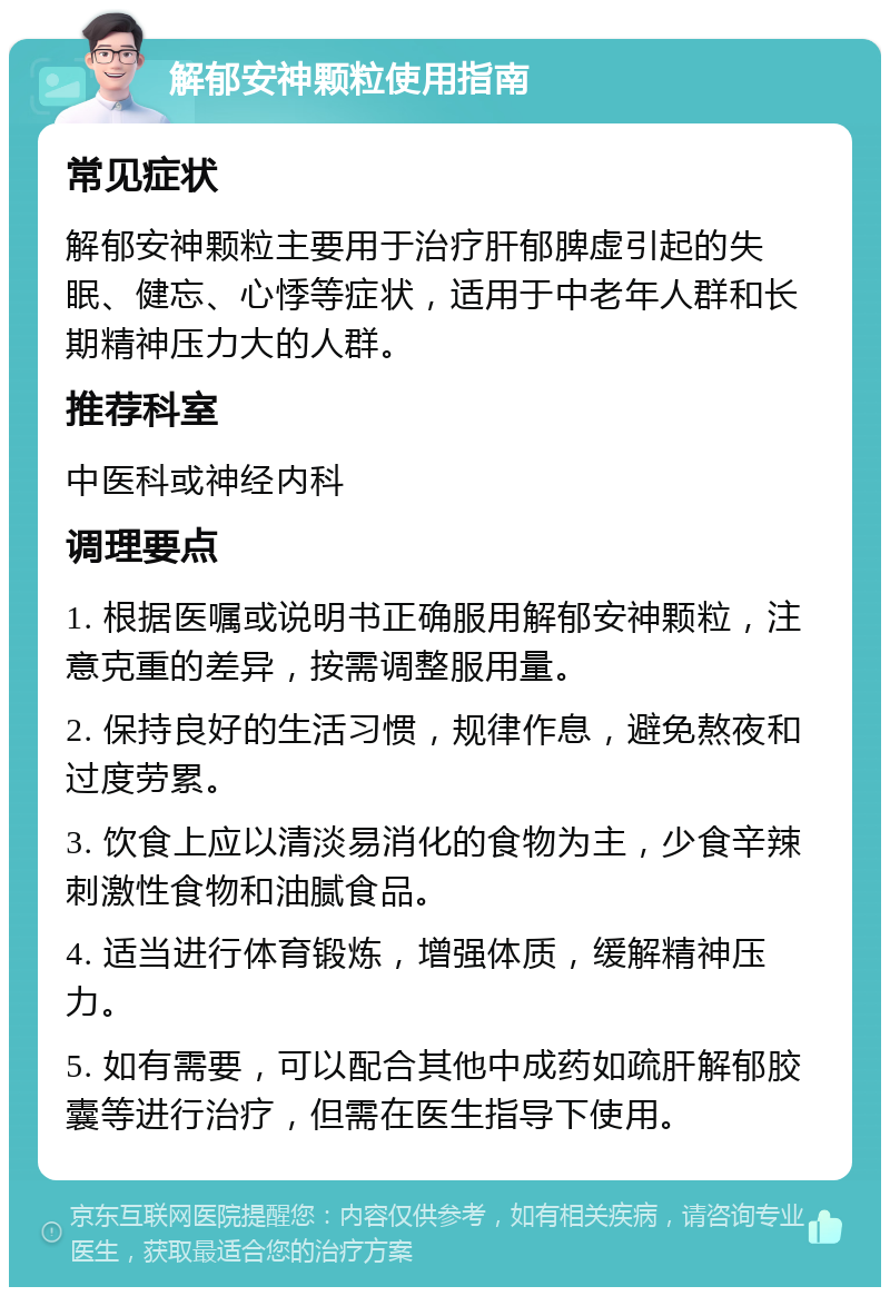 解郁安神颗粒使用指南 常见症状 解郁安神颗粒主要用于治疗肝郁脾虚引起的失眠、健忘、心悸等症状，适用于中老年人群和长期精神压力大的人群。 推荐科室 中医科或神经内科 调理要点 1. 根据医嘱或说明书正确服用解郁安神颗粒，注意克重的差异，按需调整服用量。 2. 保持良好的生活习惯，规律作息，避免熬夜和过度劳累。 3. 饮食上应以清淡易消化的食物为主，少食辛辣刺激性食物和油腻食品。 4. 适当进行体育锻炼，增强体质，缓解精神压力。 5. 如有需要，可以配合其他中成药如疏肝解郁胶囊等进行治疗，但需在医生指导下使用。