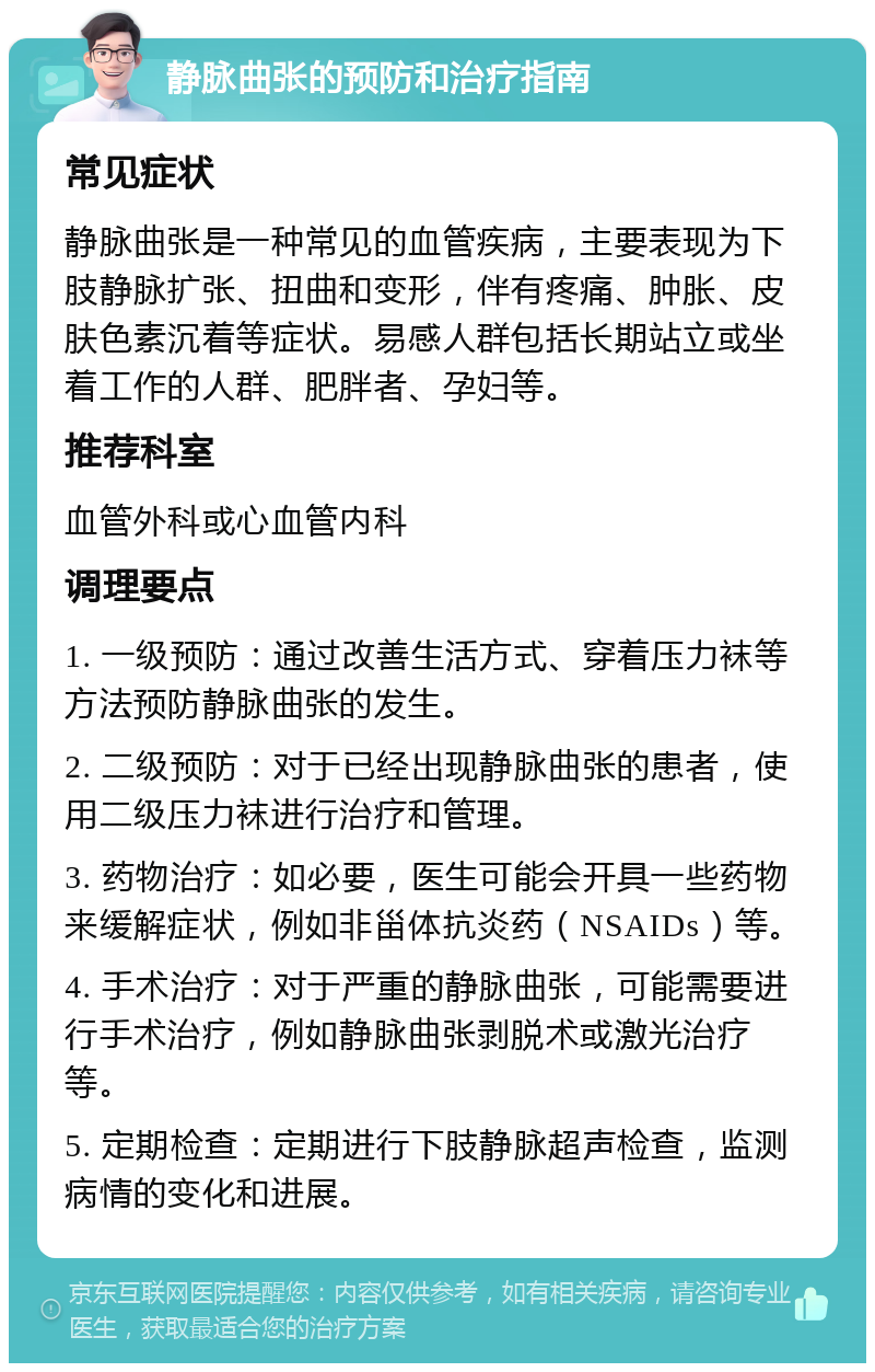 静脉曲张的预防和治疗指南 常见症状 静脉曲张是一种常见的血管疾病，主要表现为下肢静脉扩张、扭曲和变形，伴有疼痛、肿胀、皮肤色素沉着等症状。易感人群包括长期站立或坐着工作的人群、肥胖者、孕妇等。 推荐科室 血管外科或心血管内科 调理要点 1. 一级预防：通过改善生活方式、穿着压力袜等方法预防静脉曲张的发生。 2. 二级预防：对于已经出现静脉曲张的患者，使用二级压力袜进行治疗和管理。 3. 药物治疗：如必要，医生可能会开具一些药物来缓解症状，例如非甾体抗炎药（NSAIDs）等。 4. 手术治疗：对于严重的静脉曲张，可能需要进行手术治疗，例如静脉曲张剥脱术或激光治疗等。 5. 定期检查：定期进行下肢静脉超声检查，监测病情的变化和进展。