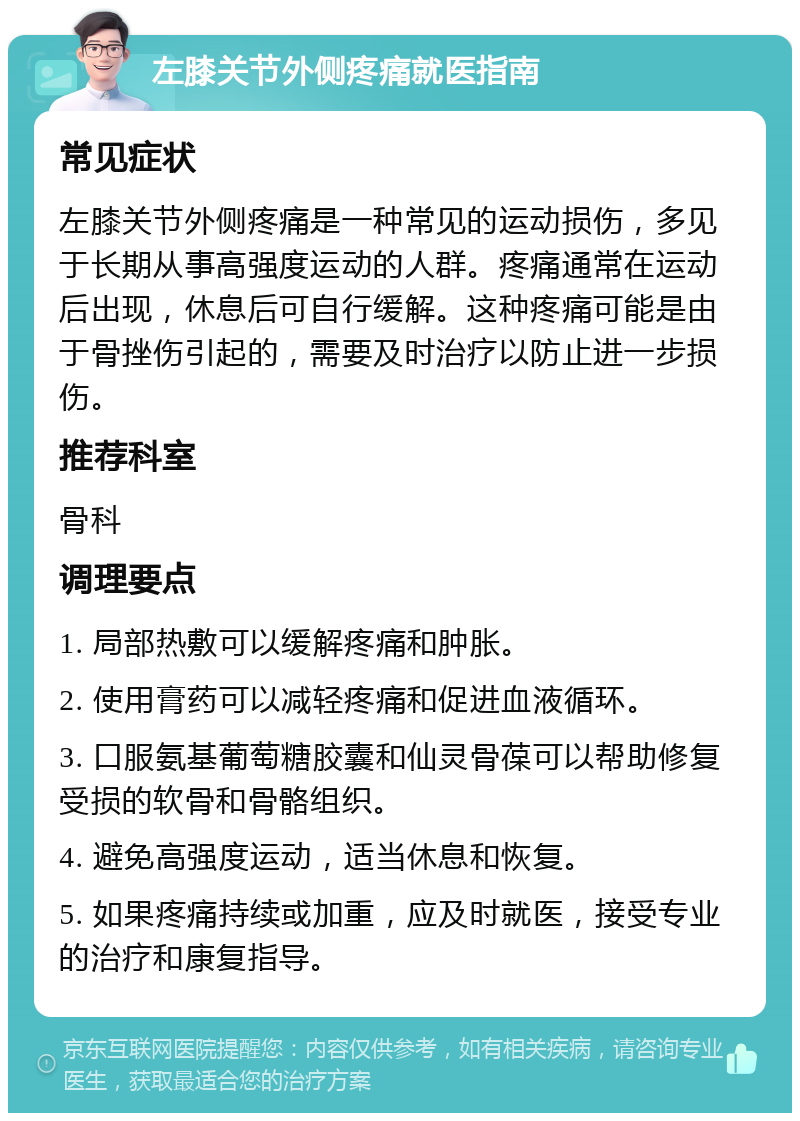 左膝关节外侧疼痛就医指南 常见症状 左膝关节外侧疼痛是一种常见的运动损伤，多见于长期从事高强度运动的人群。疼痛通常在运动后出现，休息后可自行缓解。这种疼痛可能是由于骨挫伤引起的，需要及时治疗以防止进一步损伤。 推荐科室 骨科 调理要点 1. 局部热敷可以缓解疼痛和肿胀。 2. 使用膏药可以减轻疼痛和促进血液循环。 3. 口服氨基葡萄糖胶囊和仙灵骨葆可以帮助修复受损的软骨和骨骼组织。 4. 避免高强度运动，适当休息和恢复。 5. 如果疼痛持续或加重，应及时就医，接受专业的治疗和康复指导。