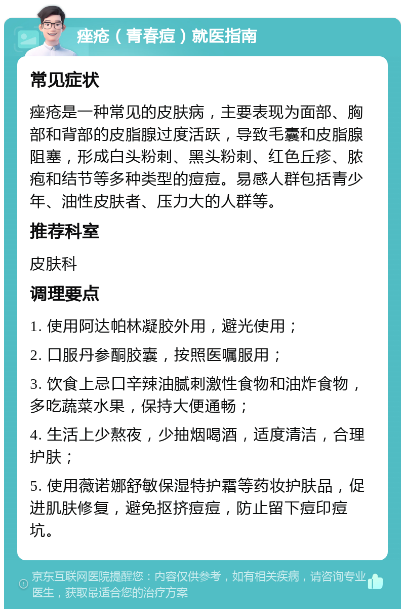 痤疮（青春痘）就医指南 常见症状 痤疮是一种常见的皮肤病，主要表现为面部、胸部和背部的皮脂腺过度活跃，导致毛囊和皮脂腺阻塞，形成白头粉刺、黑头粉刺、红色丘疹、脓疱和结节等多种类型的痘痘。易感人群包括青少年、油性皮肤者、压力大的人群等。 推荐科室 皮肤科 调理要点 1. 使用阿达帕林凝胶外用，避光使用； 2. 口服丹参酮胶囊，按照医嘱服用； 3. 饮食上忌口辛辣油腻刺激性食物和油炸食物，多吃蔬菜水果，保持大便通畅； 4. 生活上少熬夜，少抽烟喝酒，适度清洁，合理护肤； 5. 使用薇诺娜舒敏保湿特护霜等药妆护肤品，促进肌肤修复，避免抠挤痘痘，防止留下痘印痘坑。