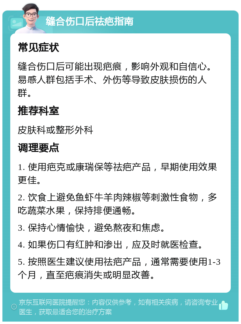 缝合伤口后祛疤指南 常见症状 缝合伤口后可能出现疤痕，影响外观和自信心。易感人群包括手术、外伤等导致皮肤损伤的人群。 推荐科室 皮肤科或整形外科 调理要点 1. 使用疤克或康瑞保等祛疤产品，早期使用效果更佳。 2. 饮食上避免鱼虾牛羊肉辣椒等刺激性食物，多吃蔬菜水果，保持排便通畅。 3. 保持心情愉快，避免熬夜和焦虑。 4. 如果伤口有红肿和渗出，应及时就医检查。 5. 按照医生建议使用祛疤产品，通常需要使用1-3个月，直至疤痕消失或明显改善。