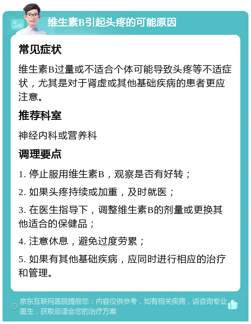 维生素B引起头疼的可能原因 常见症状 维生素B过量或不适合个体可能导致头疼等不适症状，尤其是对于肾虚或其他基础疾病的患者更应注意。 推荐科室 神经内科或营养科 调理要点 1. 停止服用维生素B，观察是否有好转； 2. 如果头疼持续或加重，及时就医； 3. 在医生指导下，调整维生素B的剂量或更换其他适合的保健品； 4. 注意休息，避免过度劳累； 5. 如果有其他基础疾病，应同时进行相应的治疗和管理。