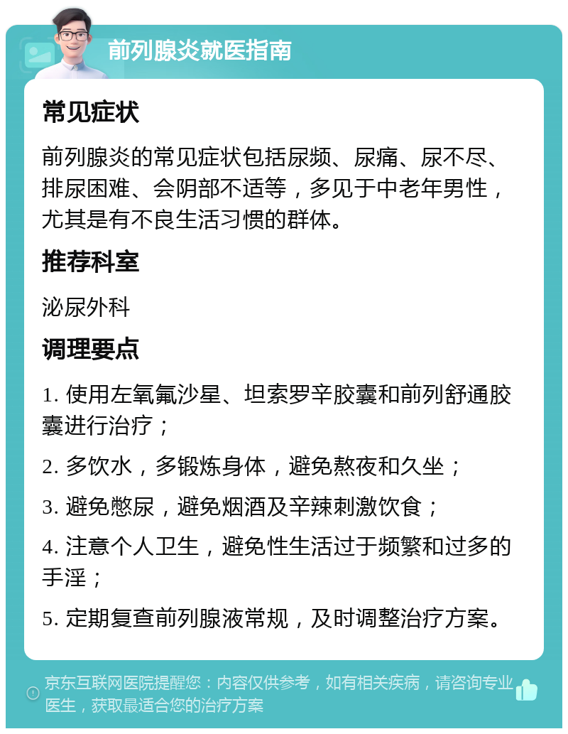 前列腺炎就医指南 常见症状 前列腺炎的常见症状包括尿频、尿痛、尿不尽、排尿困难、会阴部不适等，多见于中老年男性，尤其是有不良生活习惯的群体。 推荐科室 泌尿外科 调理要点 1. 使用左氧氟沙星、坦索罗辛胶囊和前列舒通胶囊进行治疗； 2. 多饮水，多锻炼身体，避免熬夜和久坐； 3. 避免憋尿，避免烟酒及辛辣刺激饮食； 4. 注意个人卫生，避免性生活过于频繁和过多的手淫； 5. 定期复查前列腺液常规，及时调整治疗方案。