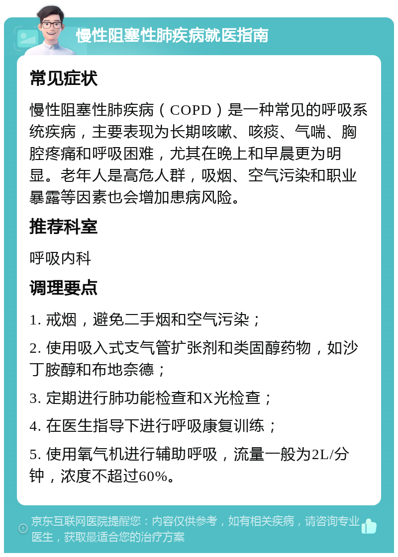 慢性阻塞性肺疾病就医指南 常见症状 慢性阻塞性肺疾病（COPD）是一种常见的呼吸系统疾病，主要表现为长期咳嗽、咳痰、气喘、胸腔疼痛和呼吸困难，尤其在晚上和早晨更为明显。老年人是高危人群，吸烟、空气污染和职业暴露等因素也会增加患病风险。 推荐科室 呼吸内科 调理要点 1. 戒烟，避免二手烟和空气污染； 2. 使用吸入式支气管扩张剂和类固醇药物，如沙丁胺醇和布地奈德； 3. 定期进行肺功能检查和X光检查； 4. 在医生指导下进行呼吸康复训练； 5. 使用氧气机进行辅助呼吸，流量一般为2L/分钟，浓度不超过60%。