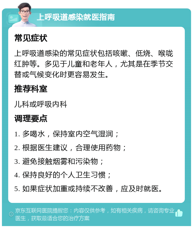 上呼吸道感染就医指南 常见症状 上呼吸道感染的常见症状包括咳嗽、低烧、喉咙红肿等。多见于儿童和老年人，尤其是在季节交替或气候变化时更容易发生。 推荐科室 儿科或呼吸内科 调理要点 1. 多喝水，保持室内空气湿润； 2. 根据医生建议，合理使用药物； 3. 避免接触烟雾和污染物； 4. 保持良好的个人卫生习惯； 5. 如果症状加重或持续不改善，应及时就医。