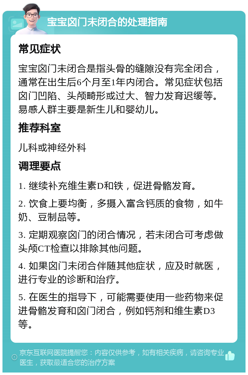 宝宝囟门未闭合的处理指南 常见症状 宝宝囟门未闭合是指头骨的缝隙没有完全闭合，通常在出生后6个月至1年内闭合。常见症状包括囟门凹陷、头颅畸形或过大、智力发育迟缓等。易感人群主要是新生儿和婴幼儿。 推荐科室 儿科或神经外科 调理要点 1. 继续补充维生素D和铁，促进骨骼发育。 2. 饮食上要均衡，多摄入富含钙质的食物，如牛奶、豆制品等。 3. 定期观察囟门的闭合情况，若未闭合可考虑做头颅CT检查以排除其他问题。 4. 如果囟门未闭合伴随其他症状，应及时就医，进行专业的诊断和治疗。 5. 在医生的指导下，可能需要使用一些药物来促进骨骼发育和囟门闭合，例如钙剂和维生素D3等。