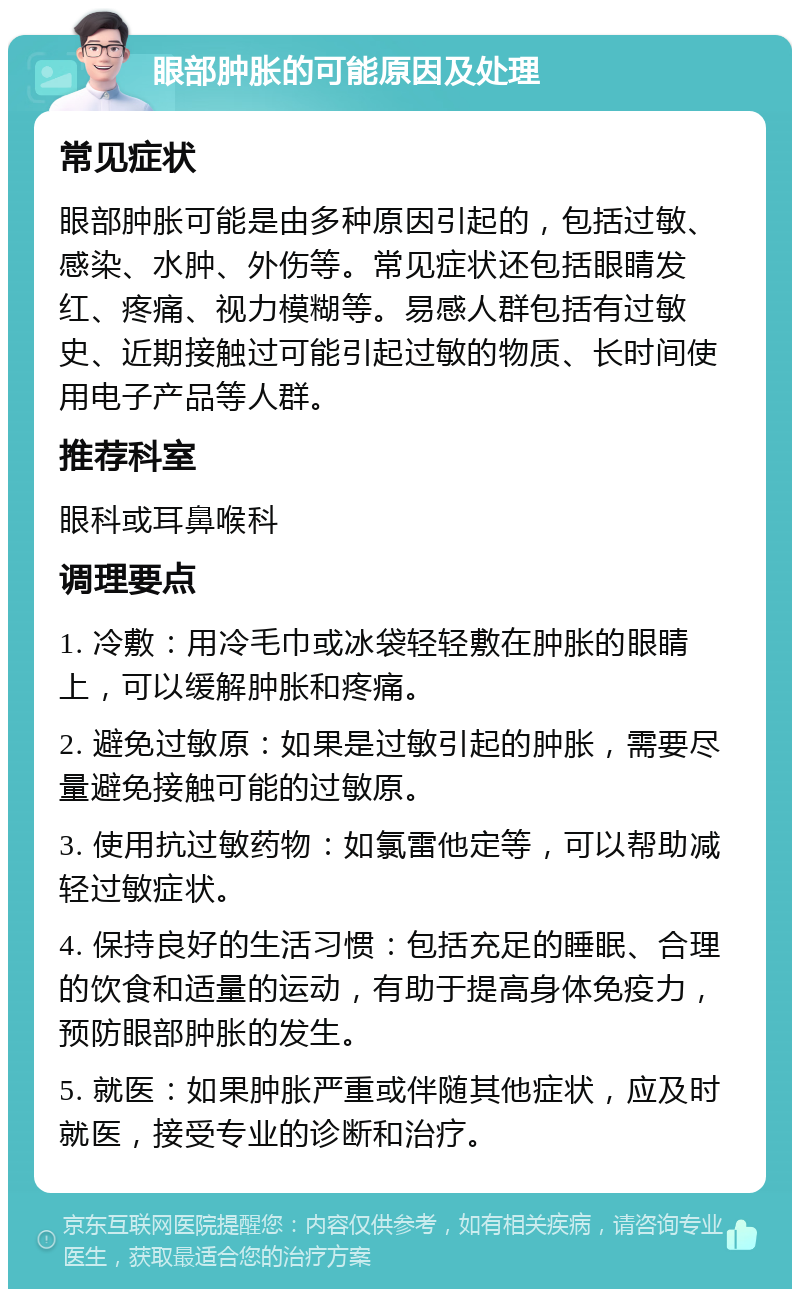 眼部肿胀的可能原因及处理 常见症状 眼部肿胀可能是由多种原因引起的，包括过敏、感染、水肿、外伤等。常见症状还包括眼睛发红、疼痛、视力模糊等。易感人群包括有过敏史、近期接触过可能引起过敏的物质、长时间使用电子产品等人群。 推荐科室 眼科或耳鼻喉科 调理要点 1. 冷敷：用冷毛巾或冰袋轻轻敷在肿胀的眼睛上，可以缓解肿胀和疼痛。 2. 避免过敏原：如果是过敏引起的肿胀，需要尽量避免接触可能的过敏原。 3. 使用抗过敏药物：如氯雷他定等，可以帮助减轻过敏症状。 4. 保持良好的生活习惯：包括充足的睡眠、合理的饮食和适量的运动，有助于提高身体免疫力，预防眼部肿胀的发生。 5. 就医：如果肿胀严重或伴随其他症状，应及时就医，接受专业的诊断和治疗。