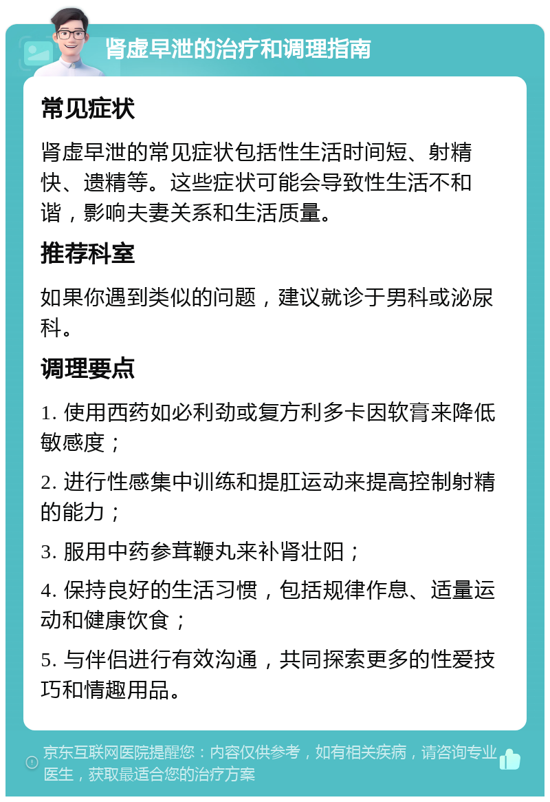 肾虚早泄的治疗和调理指南 常见症状 肾虚早泄的常见症状包括性生活时间短、射精快、遗精等。这些症状可能会导致性生活不和谐，影响夫妻关系和生活质量。 推荐科室 如果你遇到类似的问题，建议就诊于男科或泌尿科。 调理要点 1. 使用西药如必利劲或复方利多卡因软膏来降低敏感度； 2. 进行性感集中训练和提肛运动来提高控制射精的能力； 3. 服用中药参茸鞭丸来补肾壮阳； 4. 保持良好的生活习惯，包括规律作息、适量运动和健康饮食； 5. 与伴侣进行有效沟通，共同探索更多的性爱技巧和情趣用品。