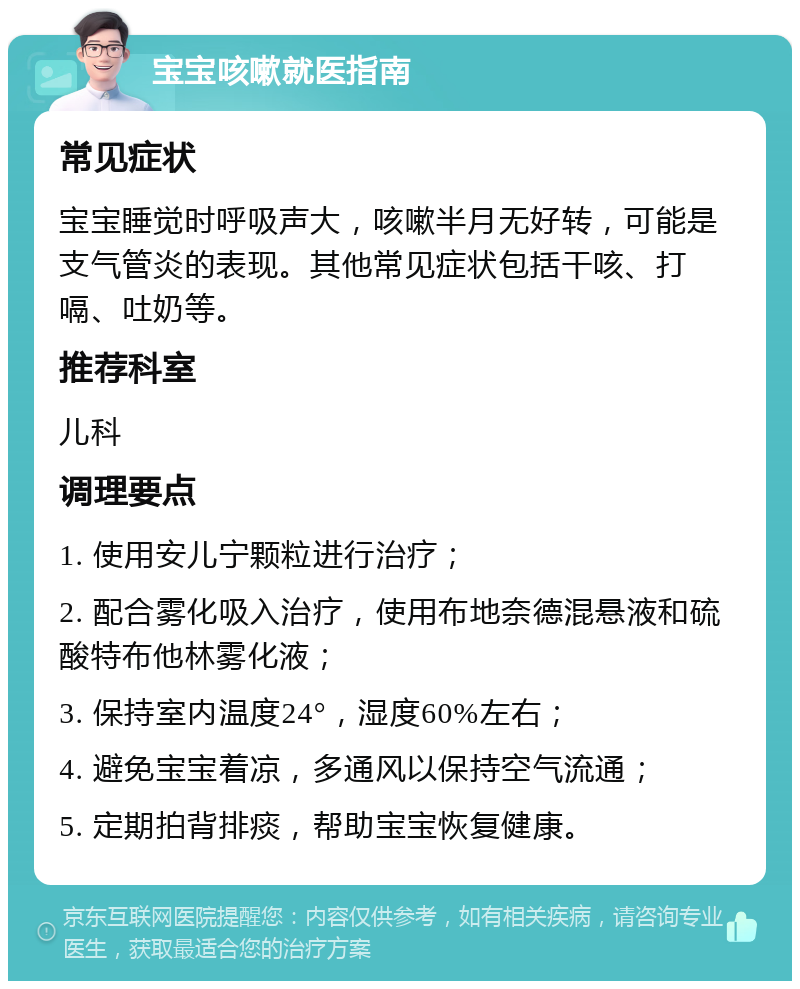 宝宝咳嗽就医指南 常见症状 宝宝睡觉时呼吸声大，咳嗽半月无好转，可能是支气管炎的表现。其他常见症状包括干咳、打嗝、吐奶等。 推荐科室 儿科 调理要点 1. 使用安儿宁颗粒进行治疗； 2. 配合雾化吸入治疗，使用布地奈德混悬液和硫酸特布他林雾化液； 3. 保持室内温度24°，湿度60%左右； 4. 避免宝宝着凉，多通风以保持空气流通； 5. 定期拍背排痰，帮助宝宝恢复健康。