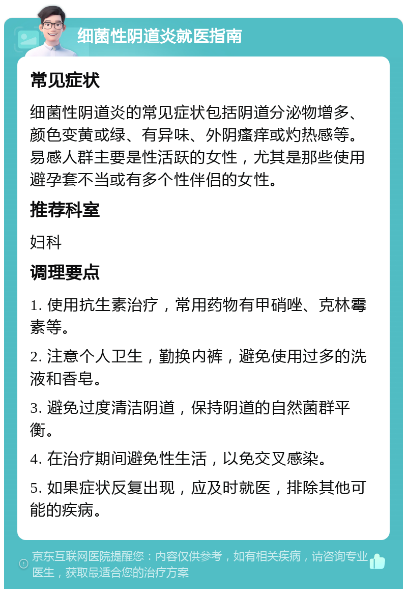 细菌性阴道炎就医指南 常见症状 细菌性阴道炎的常见症状包括阴道分泌物增多、颜色变黄或绿、有异味、外阴瘙痒或灼热感等。易感人群主要是性活跃的女性，尤其是那些使用避孕套不当或有多个性伴侣的女性。 推荐科室 妇科 调理要点 1. 使用抗生素治疗，常用药物有甲硝唑、克林霉素等。 2. 注意个人卫生，勤换内裤，避免使用过多的洗液和香皂。 3. 避免过度清洁阴道，保持阴道的自然菌群平衡。 4. 在治疗期间避免性生活，以免交叉感染。 5. 如果症状反复出现，应及时就医，排除其他可能的疾病。