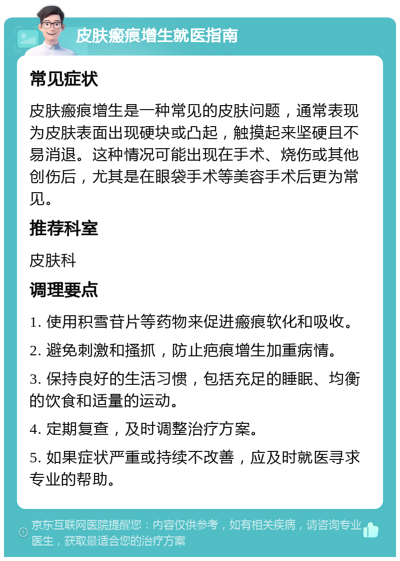 皮肤瘢痕增生就医指南 常见症状 皮肤瘢痕增生是一种常见的皮肤问题，通常表现为皮肤表面出现硬块或凸起，触摸起来坚硬且不易消退。这种情况可能出现在手术、烧伤或其他创伤后，尤其是在眼袋手术等美容手术后更为常见。 推荐科室 皮肤科 调理要点 1. 使用积雪苷片等药物来促进瘢痕软化和吸收。 2. 避免刺激和搔抓，防止疤痕增生加重病情。 3. 保持良好的生活习惯，包括充足的睡眠、均衡的饮食和适量的运动。 4. 定期复查，及时调整治疗方案。 5. 如果症状严重或持续不改善，应及时就医寻求专业的帮助。