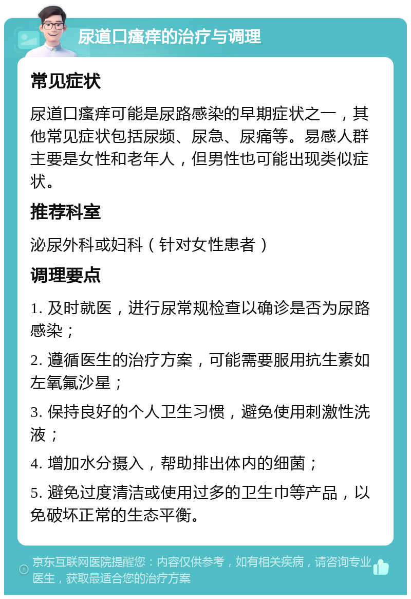 尿道口瘙痒的治疗与调理 常见症状 尿道口瘙痒可能是尿路感染的早期症状之一，其他常见症状包括尿频、尿急、尿痛等。易感人群主要是女性和老年人，但男性也可能出现类似症状。 推荐科室 泌尿外科或妇科（针对女性患者） 调理要点 1. 及时就医，进行尿常规检查以确诊是否为尿路感染； 2. 遵循医生的治疗方案，可能需要服用抗生素如左氧氟沙星； 3. 保持良好的个人卫生习惯，避免使用刺激性洗液； 4. 增加水分摄入，帮助排出体内的细菌； 5. 避免过度清洁或使用过多的卫生巾等产品，以免破坏正常的生态平衡。