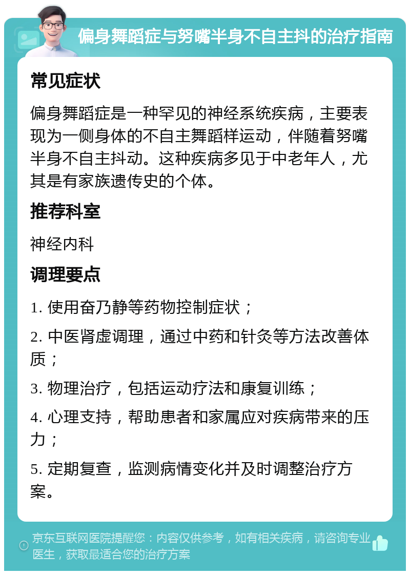 偏身舞蹈症与努嘴半身不自主抖的治疗指南 常见症状 偏身舞蹈症是一种罕见的神经系统疾病，主要表现为一侧身体的不自主舞蹈样运动，伴随着努嘴半身不自主抖动。这种疾病多见于中老年人，尤其是有家族遗传史的个体。 推荐科室 神经内科 调理要点 1. 使用奋乃静等药物控制症状； 2. 中医肾虚调理，通过中药和针灸等方法改善体质； 3. 物理治疗，包括运动疗法和康复训练； 4. 心理支持，帮助患者和家属应对疾病带来的压力； 5. 定期复查，监测病情变化并及时调整治疗方案。