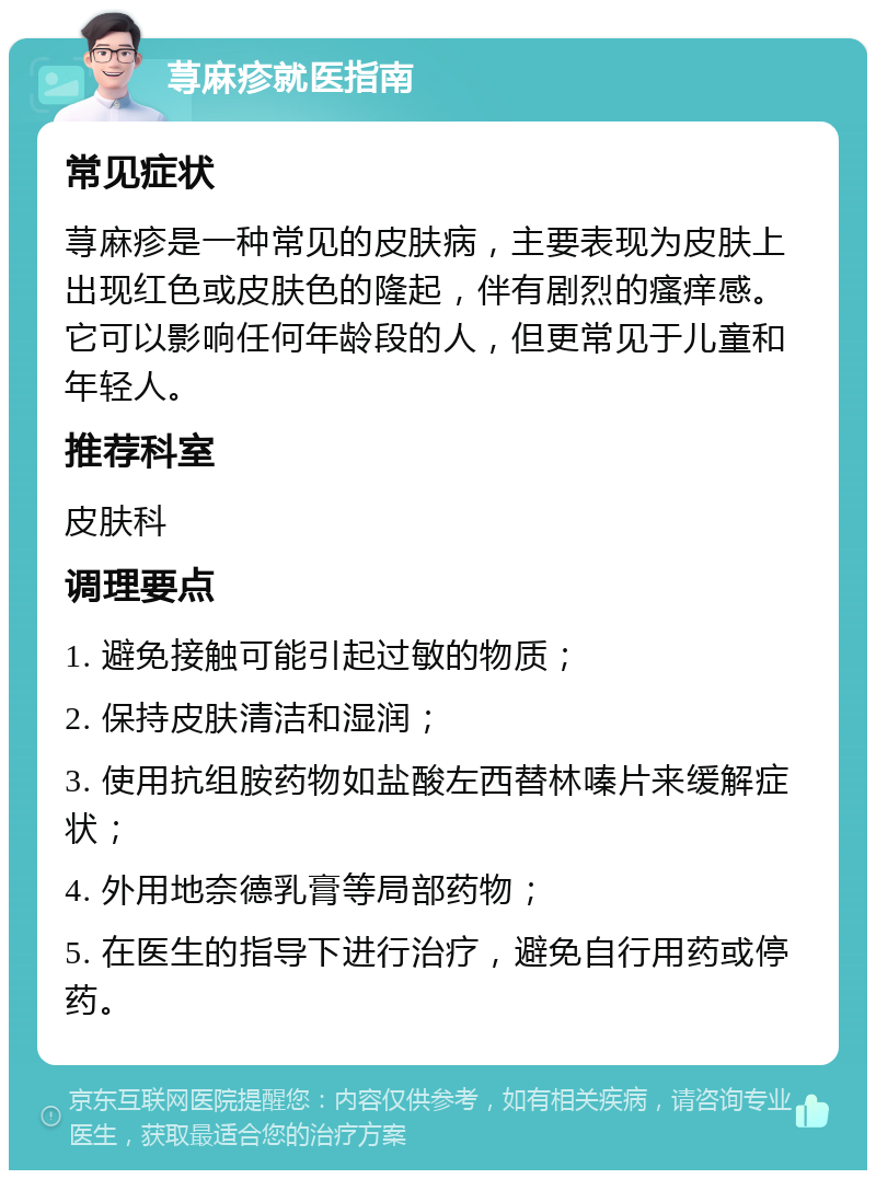 荨麻疹就医指南 常见症状 荨麻疹是一种常见的皮肤病，主要表现为皮肤上出现红色或皮肤色的隆起，伴有剧烈的瘙痒感。它可以影响任何年龄段的人，但更常见于儿童和年轻人。 推荐科室 皮肤科 调理要点 1. 避免接触可能引起过敏的物质； 2. 保持皮肤清洁和湿润； 3. 使用抗组胺药物如盐酸左西替林嗪片来缓解症状； 4. 外用地奈德乳膏等局部药物； 5. 在医生的指导下进行治疗，避免自行用药或停药。