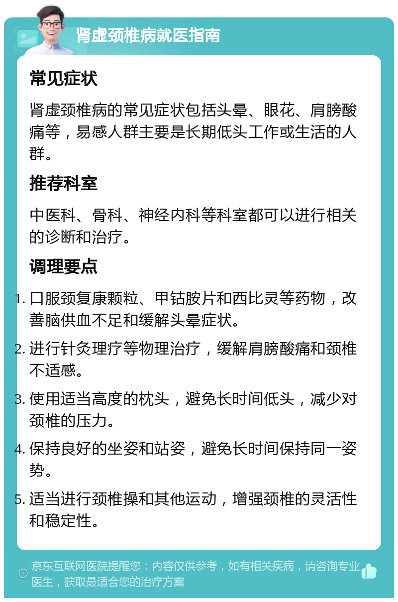 肾虚颈椎病就医指南 常见症状 肾虚颈椎病的常见症状包括头晕、眼花、肩膀酸痛等，易感人群主要是长期低头工作或生活的人群。 推荐科室 中医科、骨科、神经内科等科室都可以进行相关的诊断和治疗。 调理要点 口服颈复康颗粒、甲钴胺片和西比灵等药物，改善脑供血不足和缓解头晕症状。 进行针灸理疗等物理治疗，缓解肩膀酸痛和颈椎不适感。 使用适当高度的枕头，避免长时间低头，减少对颈椎的压力。 保持良好的坐姿和站姿，避免长时间保持同一姿势。 适当进行颈椎操和其他运动，增强颈椎的灵活性和稳定性。