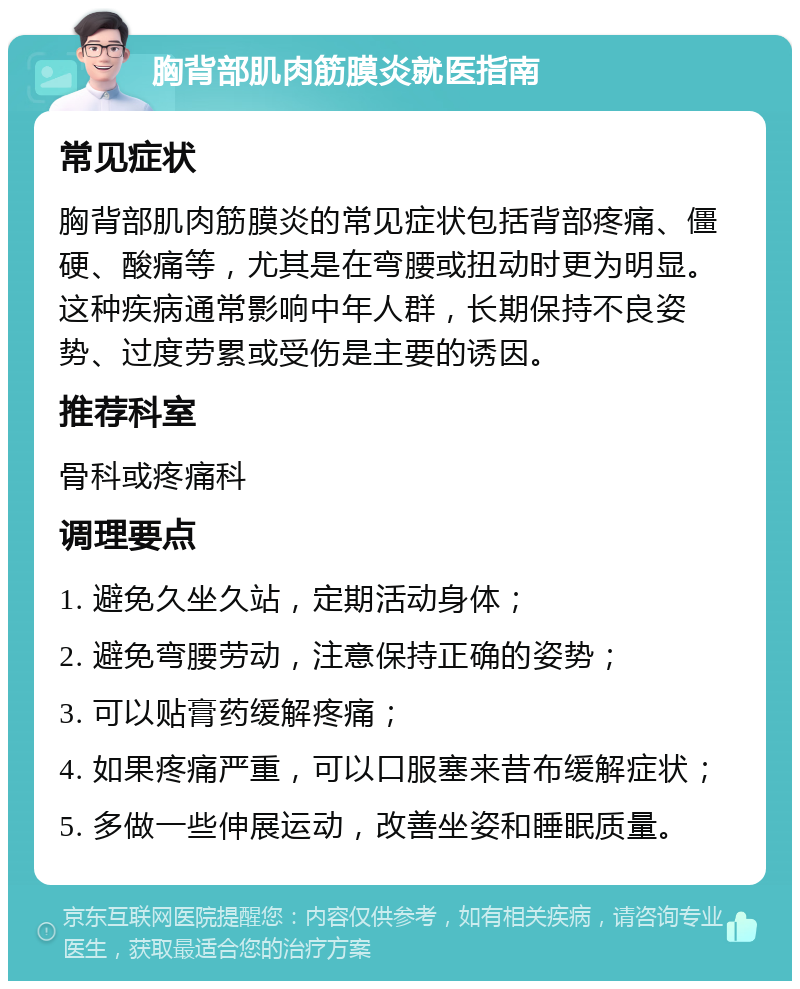 胸背部肌肉筋膜炎就医指南 常见症状 胸背部肌肉筋膜炎的常见症状包括背部疼痛、僵硬、酸痛等，尤其是在弯腰或扭动时更为明显。这种疾病通常影响中年人群，长期保持不良姿势、过度劳累或受伤是主要的诱因。 推荐科室 骨科或疼痛科 调理要点 1. 避免久坐久站，定期活动身体； 2. 避免弯腰劳动，注意保持正确的姿势； 3. 可以贴膏药缓解疼痛； 4. 如果疼痛严重，可以口服塞来昔布缓解症状； 5. 多做一些伸展运动，改善坐姿和睡眠质量。