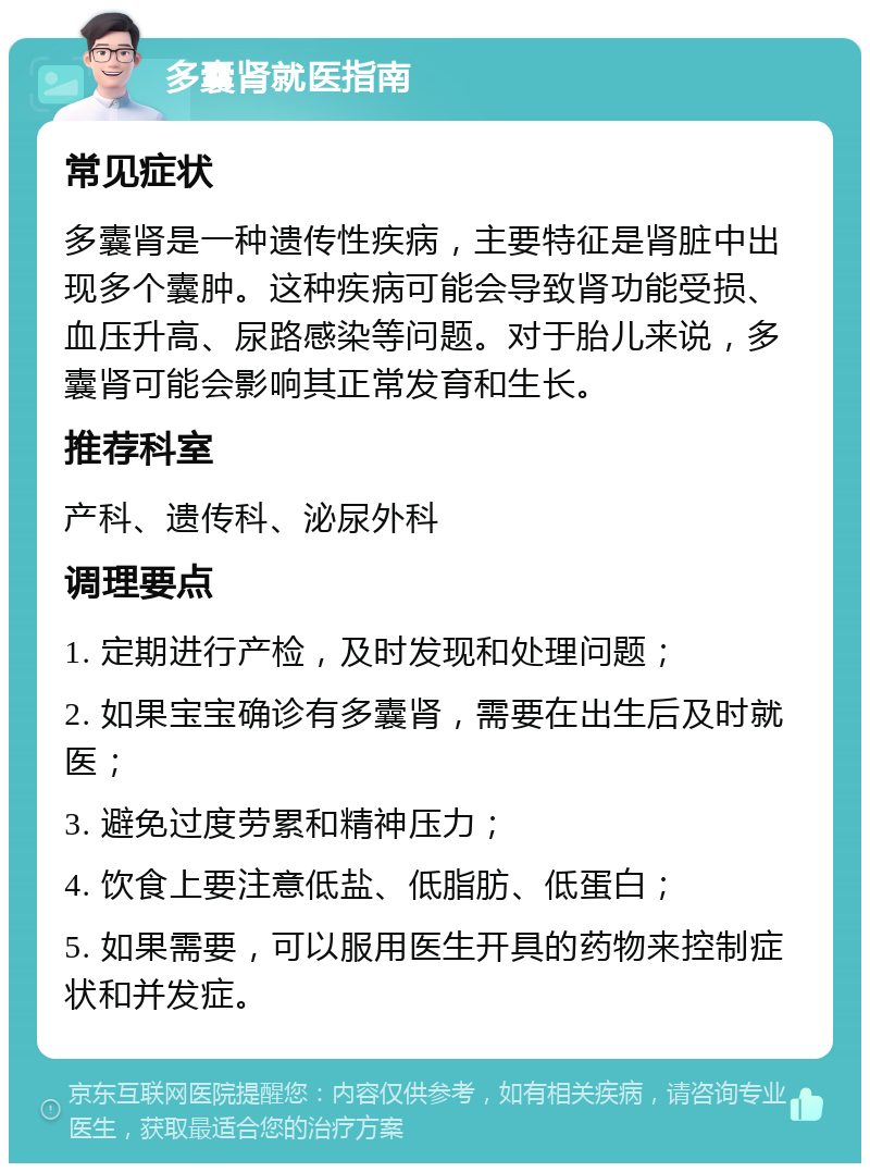 多囊肾就医指南 常见症状 多囊肾是一种遗传性疾病，主要特征是肾脏中出现多个囊肿。这种疾病可能会导致肾功能受损、血压升高、尿路感染等问题。对于胎儿来说，多囊肾可能会影响其正常发育和生长。 推荐科室 产科、遗传科、泌尿外科 调理要点 1. 定期进行产检，及时发现和处理问题； 2. 如果宝宝确诊有多囊肾，需要在出生后及时就医； 3. 避免过度劳累和精神压力； 4. 饮食上要注意低盐、低脂肪、低蛋白； 5. 如果需要，可以服用医生开具的药物来控制症状和并发症。