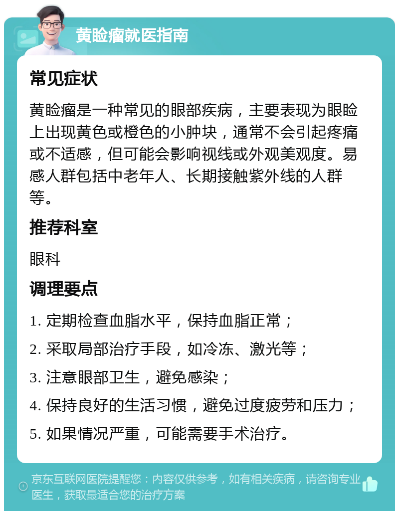 黄睑瘤就医指南 常见症状 黄睑瘤是一种常见的眼部疾病，主要表现为眼睑上出现黄色或橙色的小肿块，通常不会引起疼痛或不适感，但可能会影响视线或外观美观度。易感人群包括中老年人、长期接触紫外线的人群等。 推荐科室 眼科 调理要点 1. 定期检查血脂水平，保持血脂正常； 2. 采取局部治疗手段，如冷冻、激光等； 3. 注意眼部卫生，避免感染； 4. 保持良好的生活习惯，避免过度疲劳和压力； 5. 如果情况严重，可能需要手术治疗。