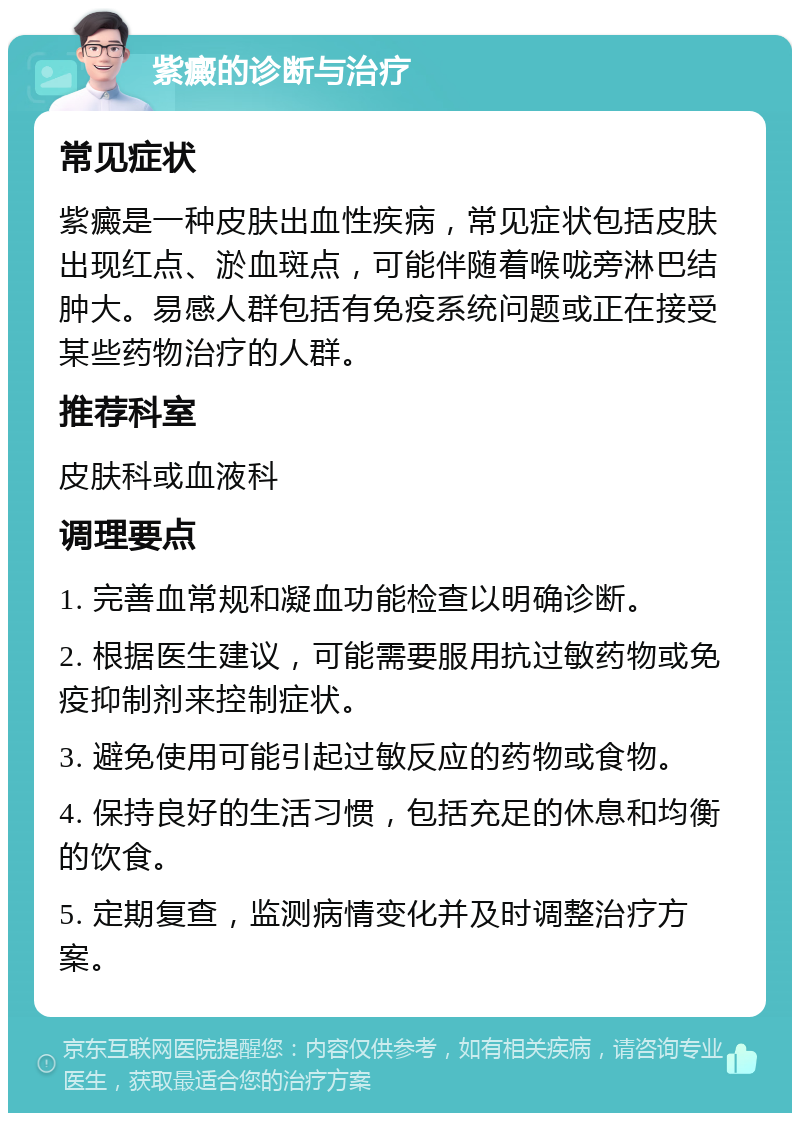 紫癜的诊断与治疗 常见症状 紫癜是一种皮肤出血性疾病，常见症状包括皮肤出现红点、淤血斑点，可能伴随着喉咙旁淋巴结肿大。易感人群包括有免疫系统问题或正在接受某些药物治疗的人群。 推荐科室 皮肤科或血液科 调理要点 1. 完善血常规和凝血功能检查以明确诊断。 2. 根据医生建议，可能需要服用抗过敏药物或免疫抑制剂来控制症状。 3. 避免使用可能引起过敏反应的药物或食物。 4. 保持良好的生活习惯，包括充足的休息和均衡的饮食。 5. 定期复查，监测病情变化并及时调整治疗方案。