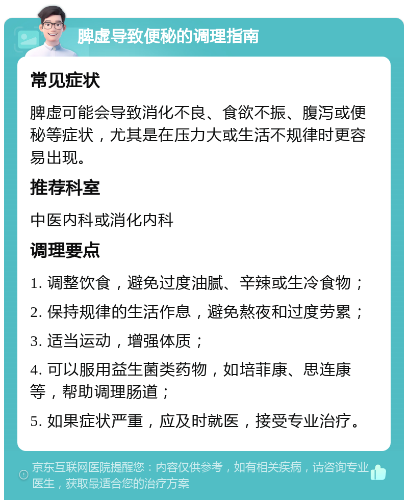 脾虚导致便秘的调理指南 常见症状 脾虚可能会导致消化不良、食欲不振、腹泻或便秘等症状，尤其是在压力大或生活不规律时更容易出现。 推荐科室 中医内科或消化内科 调理要点 1. 调整饮食，避免过度油腻、辛辣或生冷食物； 2. 保持规律的生活作息，避免熬夜和过度劳累； 3. 适当运动，增强体质； 4. 可以服用益生菌类药物，如培菲康、思连康等，帮助调理肠道； 5. 如果症状严重，应及时就医，接受专业治疗。