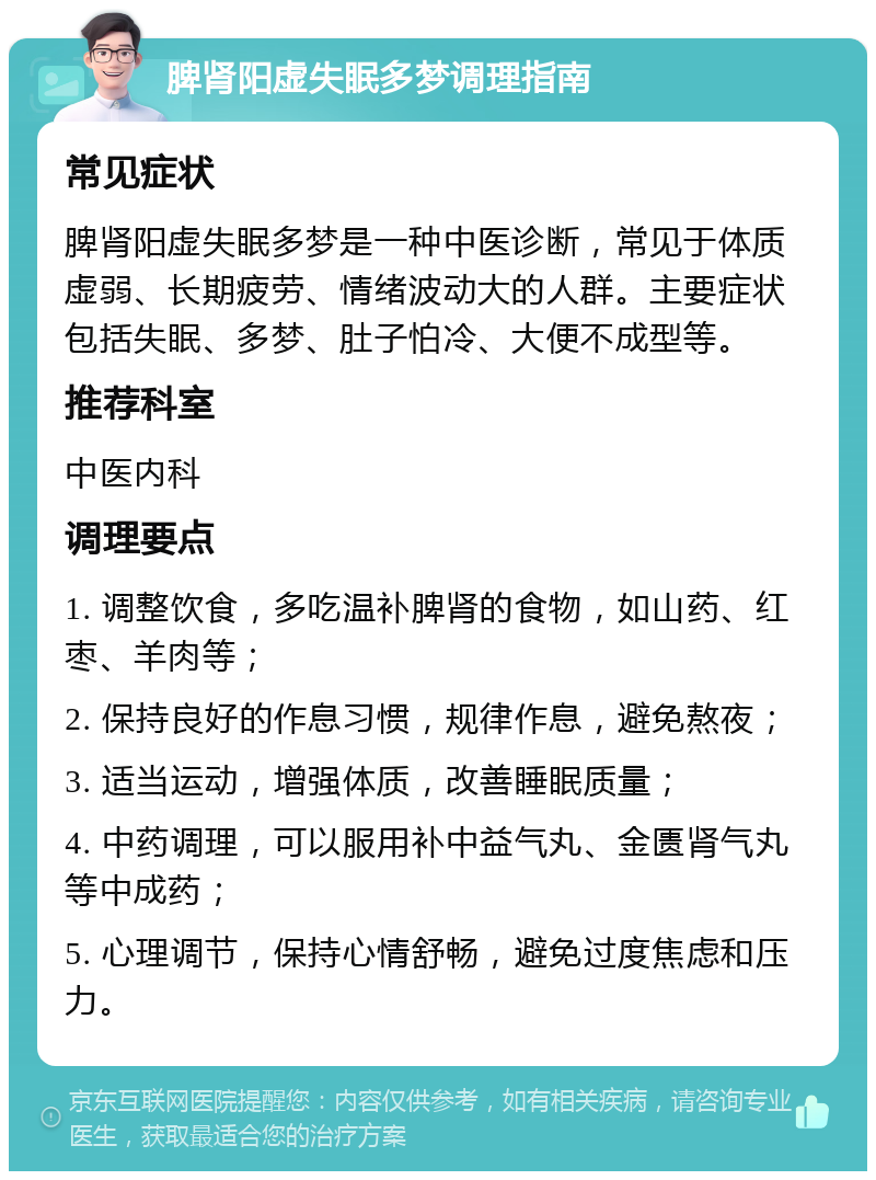 脾肾阳虚失眠多梦调理指南 常见症状 脾肾阳虚失眠多梦是一种中医诊断，常见于体质虚弱、长期疲劳、情绪波动大的人群。主要症状包括失眠、多梦、肚子怕冷、大便不成型等。 推荐科室 中医内科 调理要点 1. 调整饮食，多吃温补脾肾的食物，如山药、红枣、羊肉等； 2. 保持良好的作息习惯，规律作息，避免熬夜； 3. 适当运动，增强体质，改善睡眠质量； 4. 中药调理，可以服用补中益气丸、金匮肾气丸等中成药； 5. 心理调节，保持心情舒畅，避免过度焦虑和压力。