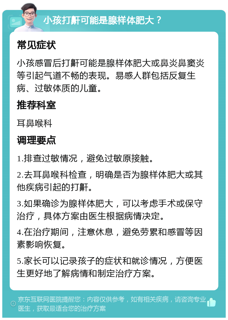 小孩打鼾可能是腺样体肥大？ 常见症状 小孩感冒后打鼾可能是腺样体肥大或鼻炎鼻窦炎等引起气道不畅的表现。易感人群包括反复生病、过敏体质的儿童。 推荐科室 耳鼻喉科 调理要点 1.排查过敏情况，避免过敏原接触。 2.去耳鼻喉科检查，明确是否为腺样体肥大或其他疾病引起的打鼾。 3.如果确诊为腺样体肥大，可以考虑手术或保守治疗，具体方案由医生根据病情决定。 4.在治疗期间，注意休息，避免劳累和感冒等因素影响恢复。 5.家长可以记录孩子的症状和就诊情况，方便医生更好地了解病情和制定治疗方案。