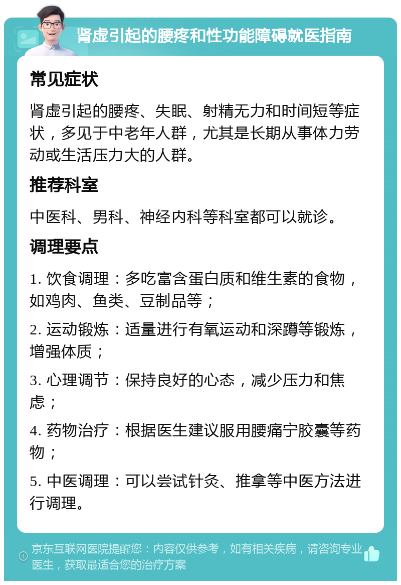 肾虚引起的腰疼和性功能障碍就医指南 常见症状 肾虚引起的腰疼、失眠、射精无力和时间短等症状，多见于中老年人群，尤其是长期从事体力劳动或生活压力大的人群。 推荐科室 中医科、男科、神经内科等科室都可以就诊。 调理要点 1. 饮食调理：多吃富含蛋白质和维生素的食物，如鸡肉、鱼类、豆制品等； 2. 运动锻炼：适量进行有氧运动和深蹲等锻炼，增强体质； 3. 心理调节：保持良好的心态，减少压力和焦虑； 4. 药物治疗：根据医生建议服用腰痛宁胶囊等药物； 5. 中医调理：可以尝试针灸、推拿等中医方法进行调理。